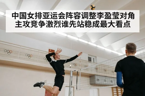 中国女排亚运会阵容调整李盈莹对角主攻竞争激烈谁先站稳成最大看点