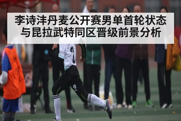 李诗沣丹麦公开赛男单首轮状态与昆拉武特同区晋级前景分析