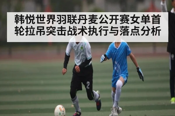 韩悦世界羽联丹麦公开赛女单首轮拉吊突击战术执行与落点分析